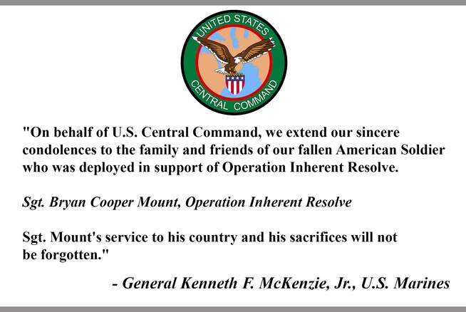"On behalf of U.S. Central Command, we extend our sincere 
condolences to the family and friends of our fallen American Soldier who was deployed in support of Operation Inherent Resolve. 

Sgt. Bryan Cooper Mount, Operation Inherent Resolve

Sgt. Mount's service to his country and his sacrifices will not 
be forgotten."

- General Kenneth F. McKenzie, Jr., U.S. Marines