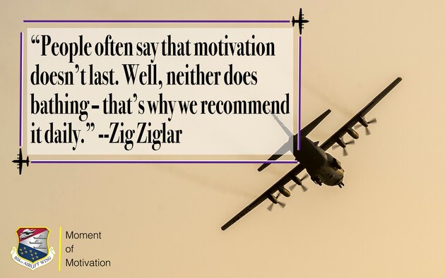 This week's 934th Airlift Wing's Moment of Motivation comes from author, salesman and motivational speaker Zig Ziglar. Ziglar said, "People often say that motivation doesn't last. Well, neither does bathing-that's why we recommend it daily."