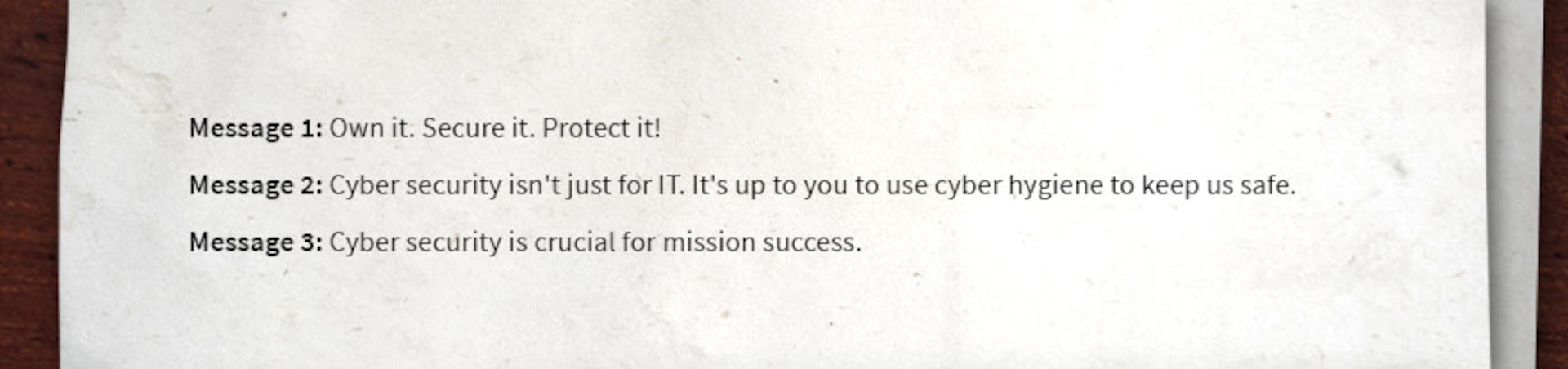 Example messages. Message 1 Own it. Secure it. Protect it. Message 2, Cyber security isn't just for IT. It's up to you to use cyber hygiene to keep us safe. Message 3 Cyber security is crucial for mission success.