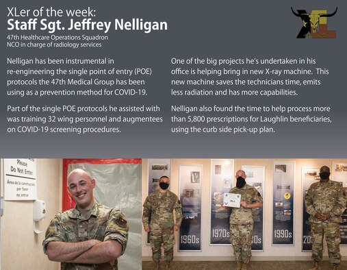 Staff Sgt. Jeffrey Nelligan, 47th Healthcare Operations Squadron NCO in charge of radiology services, was chosen by wing leadership to be the “XLer of the Week”, the week of June 8, 2020, at Laughlin Air Force Base, Texas. The “XLer” award, presented by Col. Lee Gentile, 47th Flying Training Wing commander, and Chief Master Sgt. Robert L. Zackery III, 47th FTW command chief master sergeant, is given to those who consistently make outstanding contributions to their unit and the Laughlin mission. (U.S. Air Force Graphic by Senior Airman Anne McCready)