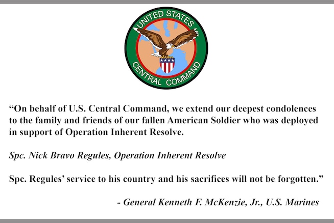 “On behalf of U.S. Central Command, we extend our deepest condolences to the family and friends of our fallen American Soldier who was deployed in support of Operation Inherent Resolve.

Spc. Nick Bravo Regules, Operation Inherent Resolve

Spc. Regules’ service to his country and his sacrifices will not be forgotten.”

- General Kenneth F. McKenzie, Jr., U.S. Marines
