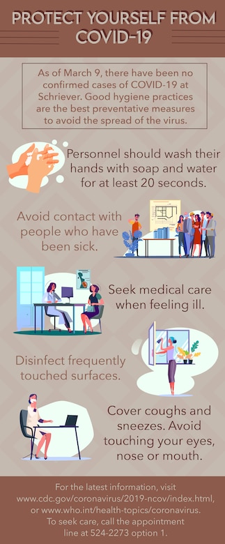 Good hygiene practices are the best preventive measure to control the spread of viruses. Personnel are encouraged to wash their hands with soap and water for at least 20 seconds, avoid contact with those who have been sick, seek medical care when you feel ill and disinfect frequently-touched surfaces to help prevent the spread of COVID-19 and other viruses. Schriever members who are ill are encouraged to call the appointment line at 524-2273 option 1 for care and social distancing, which means staying home and not attending large gatherings until care is accessed. (U.S. Air Force Graphic by Airman Amanda Lovelace)