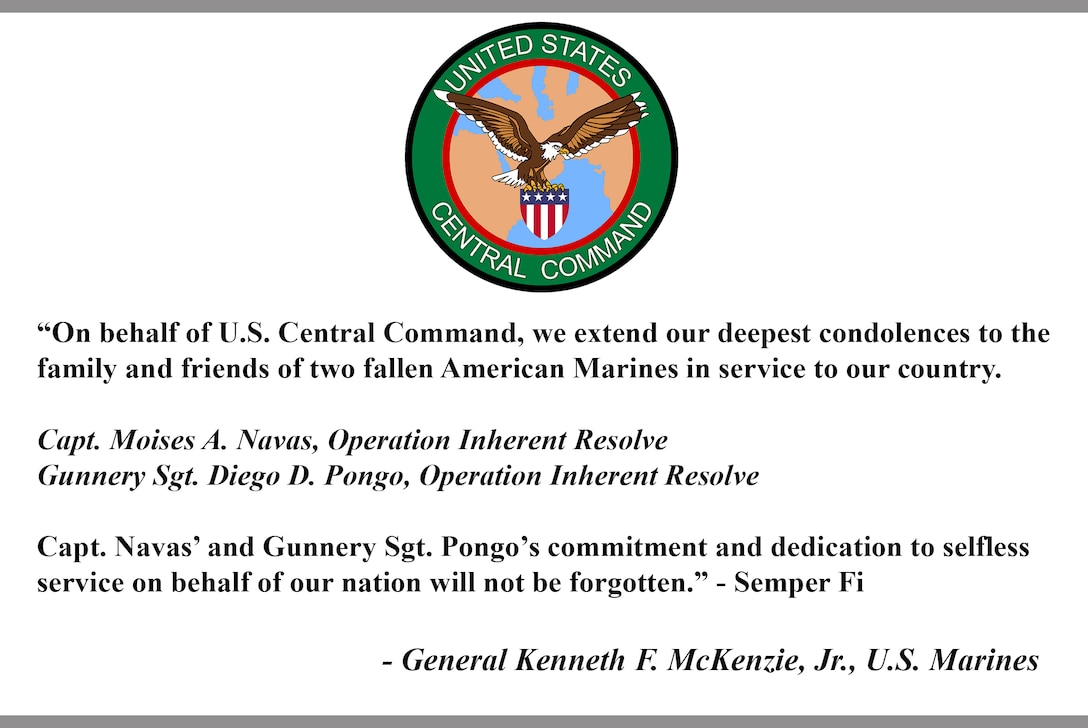 "On behalf of U.S. Central Command, we extend our deepest condolences to the family and friends of two fallen American Marines in service to our country.

Capt. Moises A. Navas, Operation Inherent Resolve
Gunnery Sgt. Diego D. Pongo, Operation Inherent Resolve 

Capt. Navas' and Gunnery Sgt. Pongo's commitment and dedication to selfless service on behalf of our nation will not be forgotten." - Semper Fi

- General Kenneth F. McKenzie, Jr., U.S. Marines