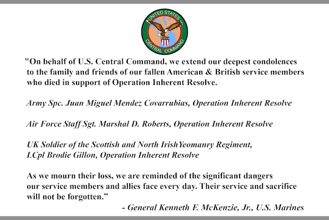 “On behalf of U.S. Central Command, we extend our deepest condolences to the family and friends of our fallen American & British service members who died in support of Operation Inherent Resolve.
Army Spc. Juan Miguel Mendez Covarrubias, Operation Inherent Resolve.
Air Force Staff Sgt. Marshal D. Roberts, Operation Inherent Resolve.
UK Soldier of the Scottish and North Irish Yeomanry Regiment, LCpl Brodie Gillon, Operation Inherent Resolve.
As we mourn their loss, we are reminded of the significant dangers our service members and allies face every day. Their service and sacrifice will not be forgotten.”
- General Kenneth F. McKenzie, Jr., U.S. Marines