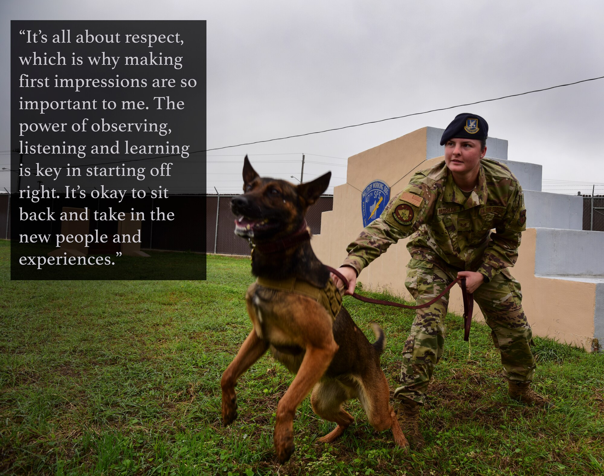 Staff Sgt. Vicktoria Bradshaw, 47th Security Forces Squadron military working dog handler, is relatively new to the K-9 career field and to Laughlin Air Force base, Texas. Bradshaw is empowered by absorbing information and experience. She emphasizes the importance of giving and expecting respect, which is why she believes it’s valuable to listen and observe more than anything. (U.S. Air Force graphic by Senior Airman Anne McCready)