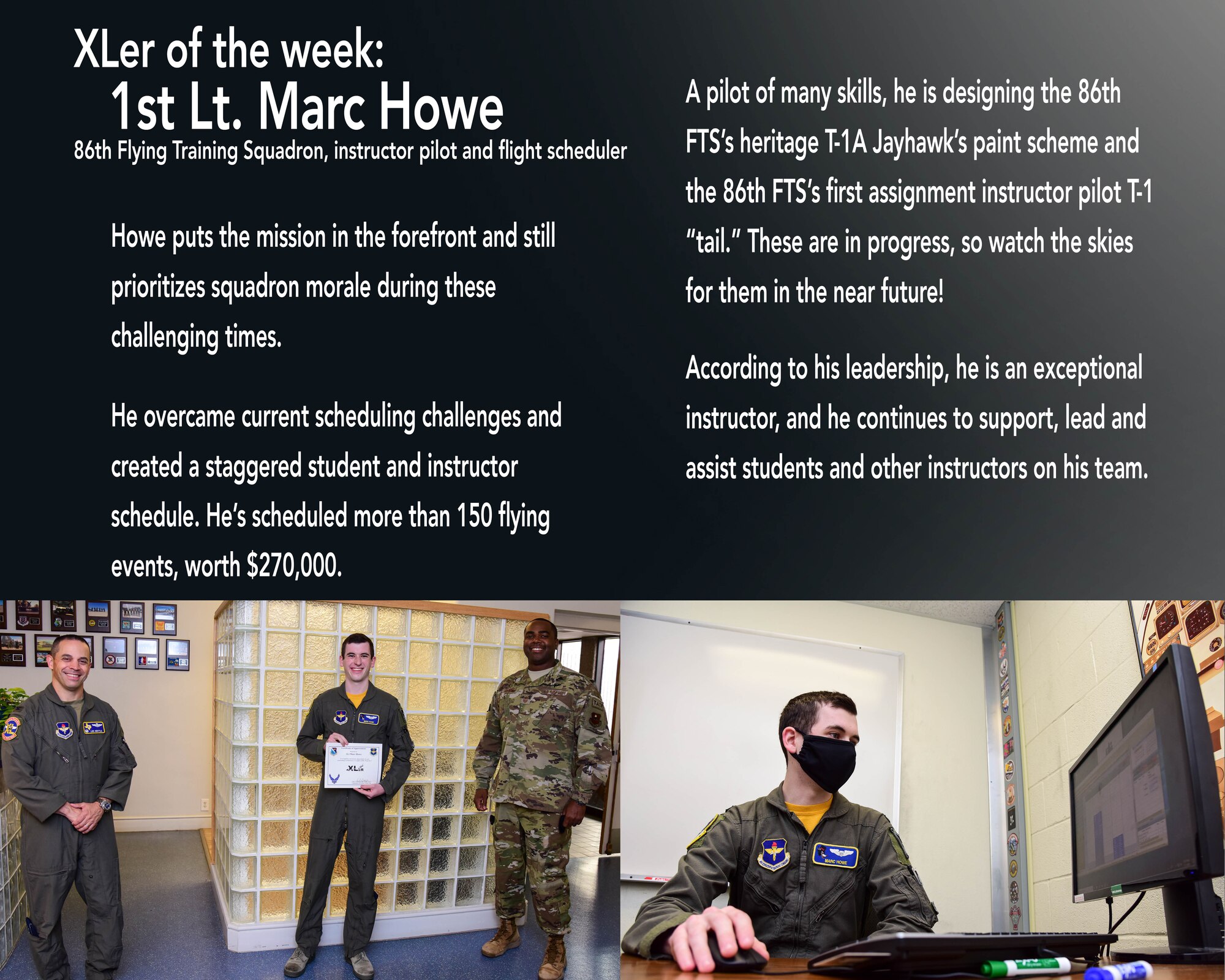First Lt. Marc Howe, 86th Flying Training Squadron flight scheduler and instructor pilot, was chosen by wing leadership to be the “XLer of the Week”, the week of April 27, 2020, at Laughlin Air Force Base, Texas. The “XLer” award, presented by Col. Lee Gentile, 47th Flying Training Wing commander, and Chief Master Sgt. Robert L. Zackery, 47th FTW command chief master sergeant, is given to those who consistently make outstanding contributions to their unit and the Laughlin mission. (U.S. Air Force Graphic by Senior Airman Anne McCready)
