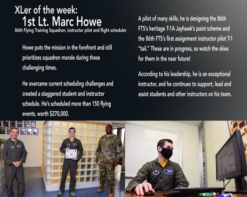 First Lt. Marc Howe, 86th Flying Training Squadron flight scheduler and instructor pilot, was chosen by wing leadership to be the “XLer of the Week”, the week of April 27, 2020, at Laughlin Air Force Base, Texas. The “XLer” award, presented by Col. Lee Gentile, 47th Flying Training Wing commander, and Chief Master Sgt. Robert L. Zackery, 47th FTW command chief master sergeant, is given to those who consistently make outstanding contributions to their unit and the Laughlin mission. (U.S. Air Force Graphic by Senior Airman Anne McCready)