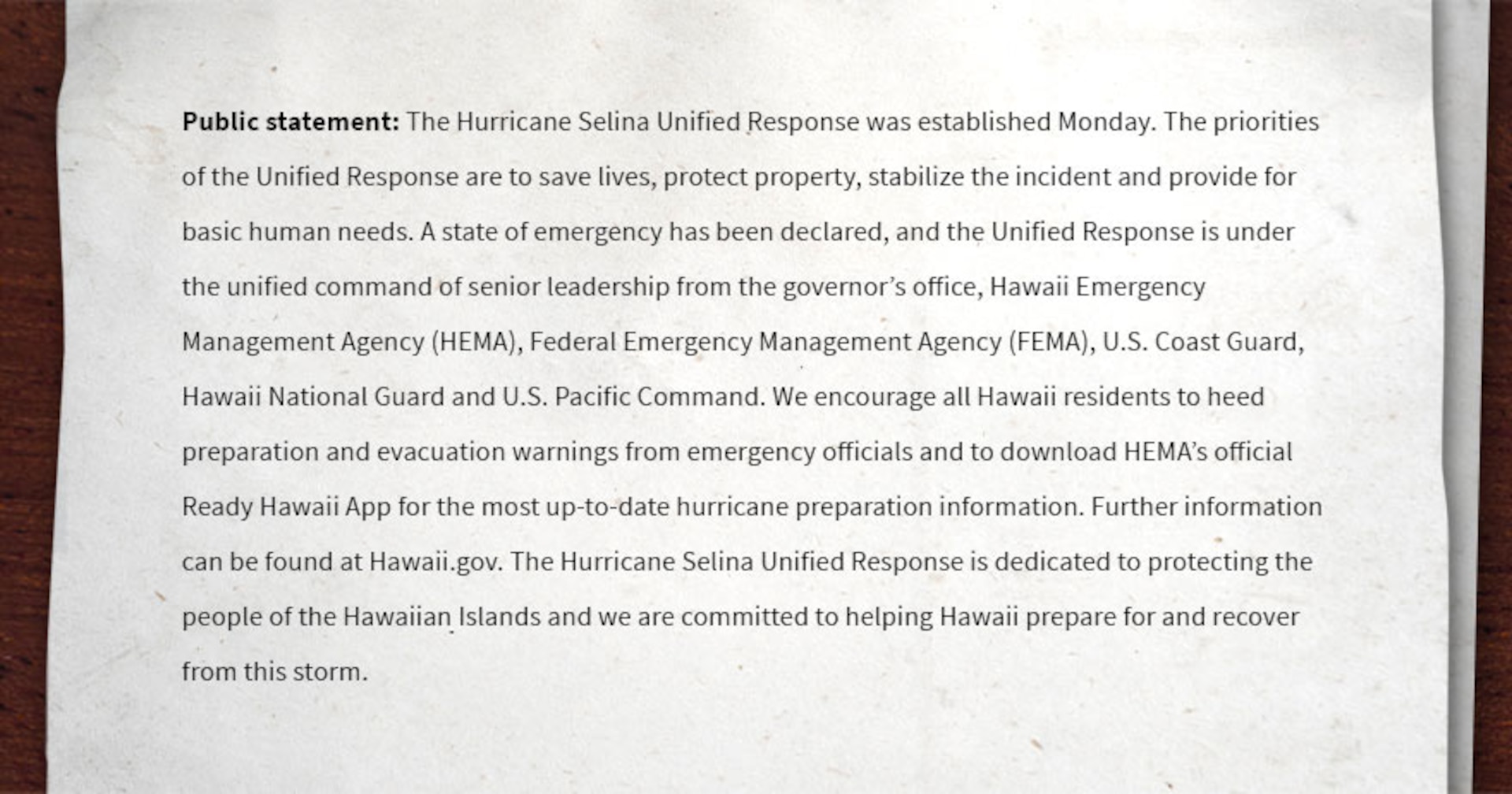 Public statement: The Hurricane Selina Unified Response was established Monday. The priorities of the Unified Response are to save lives, protect property, stabilize the incident and provide for basic human needs. A state of emergency has been declared, and the Unified Response is under the unified command of senior leadership from the governor’s office, Hawaii Emergency Management Agency (HEMA), Federal Emergency Management Agency (FEMA), U.S. Coast Guard, Hawaii National Guard and U.S. Pacific Command. We encourage all Hawaii residents to heed preparation and evacuation warnings from emergency officials and to download HEMA’s official Ready Hawaii App for the most up-to-date hurricane preparation information. Further information can be found at Hawaii.gov. The Hurricane Selina Unified Response is dedicated to protecting the people of the Hawaiian Islands and we are committed to helping Hawaii prepare for and recover from this storm.