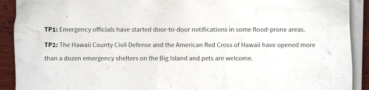 TP1: Emergency officials have started door-to-door notifications in some flood-prone areas.

TP2: The Hawaii County Civil Defense and the American Red Cross of Hawaii have opened more than a dozen emergency shelters on the Big Island and pets are welcome