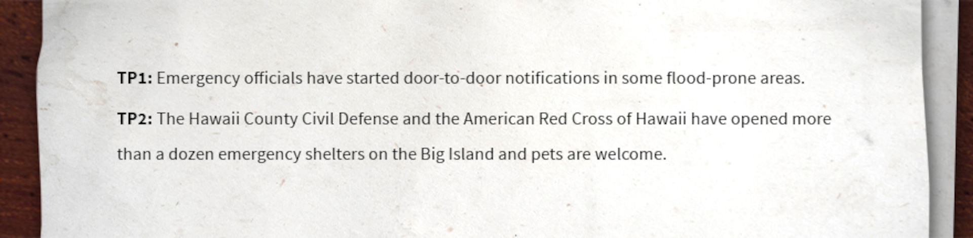 TP1: Emergency officials have started door-to-door notifications in some flood-prone areas.

TP2: The Hawaii County Civil Defense and the American Red Cross of Hawaii have opened more than a dozen emergency shelters on the Big Island and pets are welcome