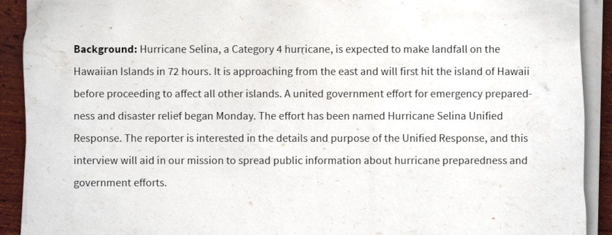 Background: Hurricane Selina, a Category 4 hurricane, is expected to make landfall on the Hawaiian Islands in 72 hours. It is approaching from the east and will first hit the island of Hawaii before proceeding to affect all other islands. A united government effort for emergency preparedness and disaster relief began Monday. The effort has been named Hurricane Selina Unified Response. The reporter is interested in the details and purpose of the Unified Response, and this interview will aid in our mission to spread public information about hurricane preparedness and government efforts.