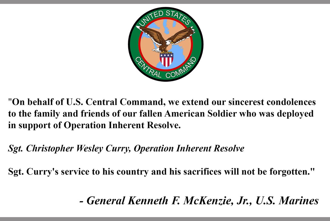 "On behalf of U.S. Central Command, we extend our sincerest condolences to the family and friends of our fallen American Soldier who was deployed in support of Operation Inherent Resolve. 

Sgt. Christopher Wesley Curry, Operation Inherent Resolve

Sgt. Curry's service to his country and his sacrifices will not be forgotten."

- General Kenneth F. McKenzie, Jr., U.S. Marines