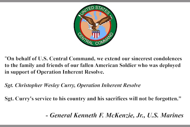 "On behalf of U.S. Central Command, we extend our sincerest condolences to the family and friends of our fallen American Soldier who was deployed in support of Operation Inherent Resolve. 

Sgt. Christopher Wesley Curry, Operation Inherent Resolve

Sgt. Curry's service to his country and his sacrifices will not be forgotten."

- General Kenneth F. McKenzie, Jr., U.S. Marines