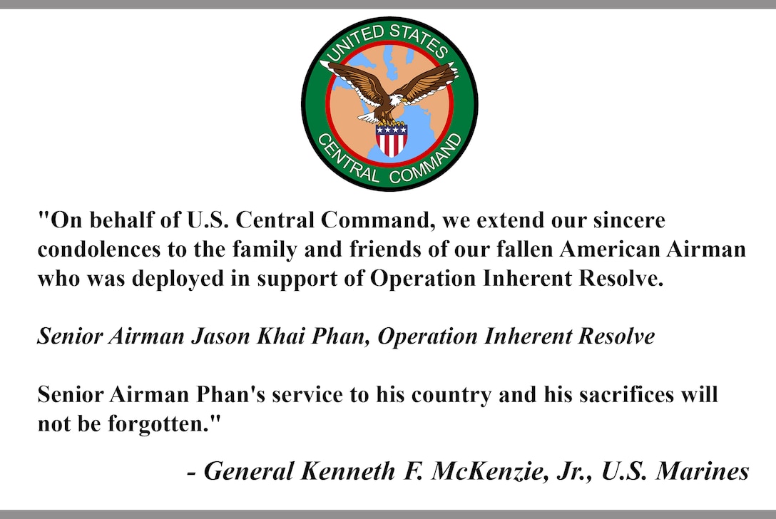 "On behalf of U.S. Central Command, we extend our sincere 
condolences to the family and friends of our fallen American Airman who was deployed in support of Operation Inherent Resolve. 

Senior Airman Jason Khai Phan, Operation Inherent Resolve

Senior Airman Phan's service to his country and his sacrifices will 
not be forgotten."

- General Kenneth F. McKenzie, Jr., U.S. Marines