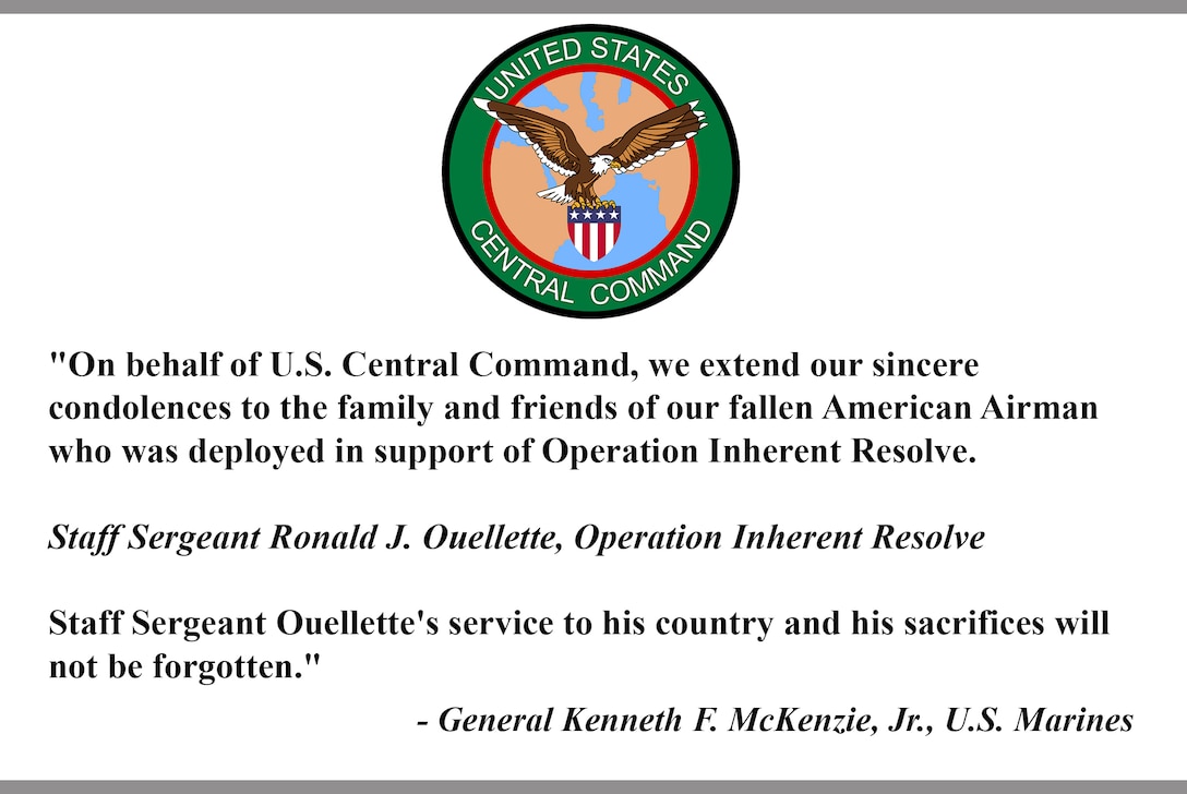 "On behalf of U.S. Central Command, we extend our sincere 
condolences to the family and friends of our fallen American Airman
who was deployed in support of Operation Inherent Resolve. 
 
Staff Sergeant Ronald J. Ouellette, Operation Inherent Resolve
 
Staff Sergeant Ouellette's service to his country and his sacrifices will 
not be forgotten."
 
- General Kenneth F. McKenzie, Jr., U.S. Marines