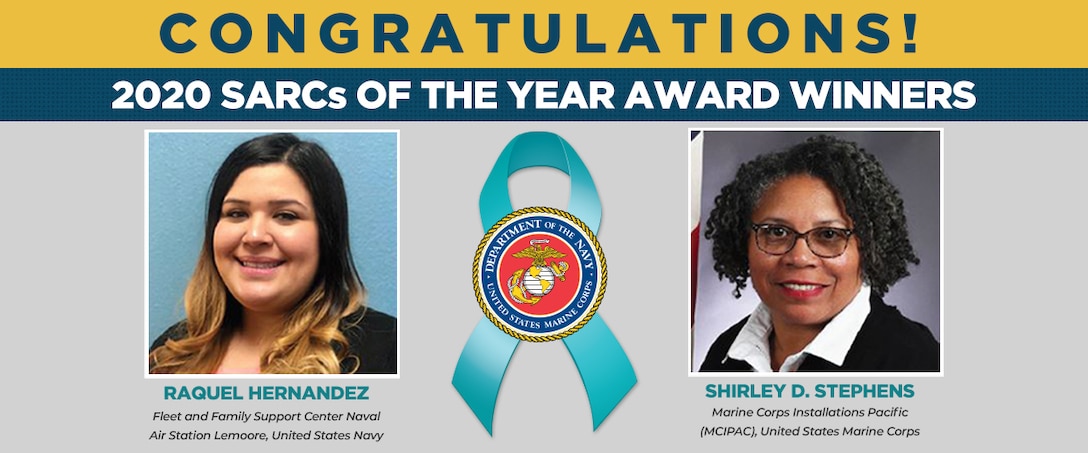 The Department of the Navy Sexual Assault Prevention and Response Office congratulates the United States Navy and United States Marine Corps 2020 Exceptional Sexual Assault Response Coordinators of the Year: Mrs. Raquel Hernandez with the Fleet and Family Support Center Naval Air Station Lemoore as well as Ms. Shirley D. Stephens, Marine Corps Installations Pacific.