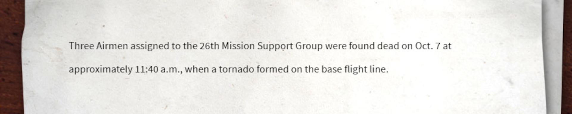 Image of text that reads, "Three Airmen assigned to the 26th Mission Support Group were found dead on Oct. 7 at approximately 11:40 a.m., when a tornado formed on the base flight line."