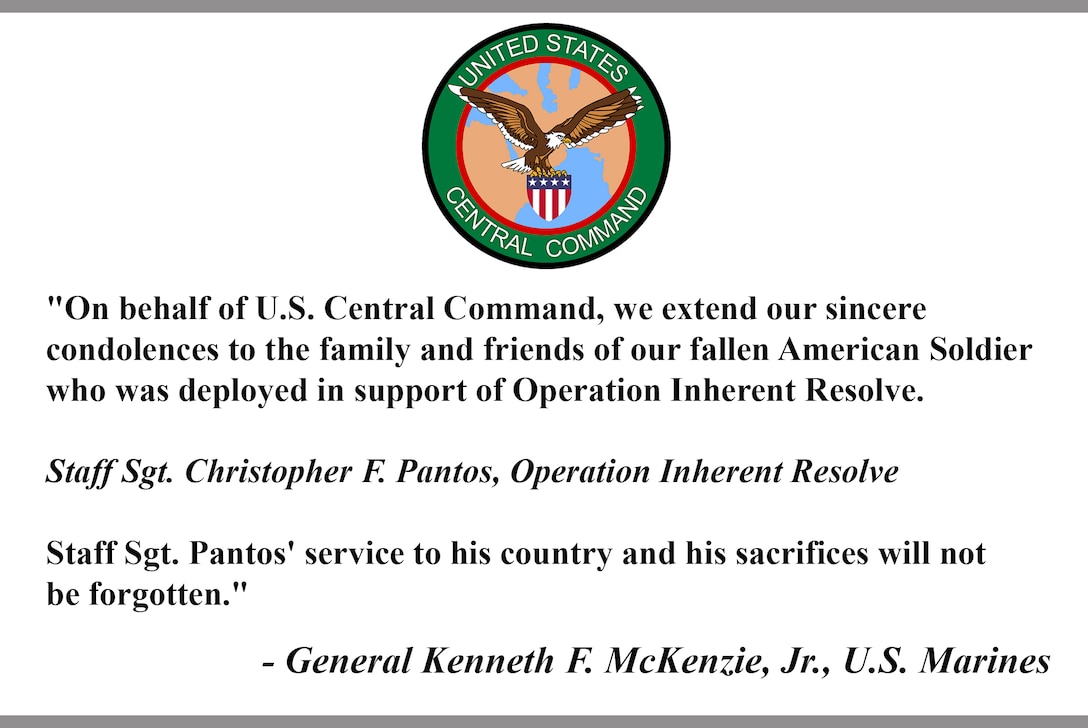 "On behalf of U.S. Central Command, we extend our sincere condolences to the family and friends of our fallen American Soldier who was deployed in support of Operation Inherent Resolve.

Staff Sgt. Christopher F. Pantos, Operation Inherent Resolve

Staff Sgt. Pantos' service to his country and his sacrifices will not be forgotten."

- General Kenneth F. McKenzie, Jr., U.S. Marines