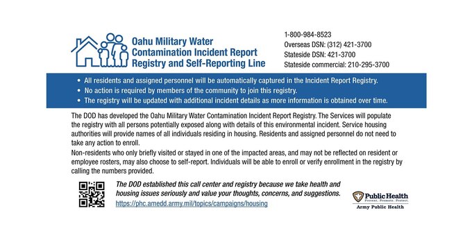 The DOD has developed the Oahu Military Water Contamination Incident Report Registry. The Service will populate the registry with all persons potentially exposed along with details of this environmental incident. Service housing authorities will provide names of all individuals residing in housing. Residents and assigned personnel do not need to take any action to enroll. 
Non-residents who only briefly visited or stayed in one of the impacted areas, and may not be reflected on resident or employee rosters, may also choose to self-report. Individuals will be able to enroll or verify enrollment in the registry by calling the numbers provided.

1-800-984-8523

Overseas DSN: (312) 421-3700

Stateside DSN: 421-3700

Stateside commercial:  210-295-3700