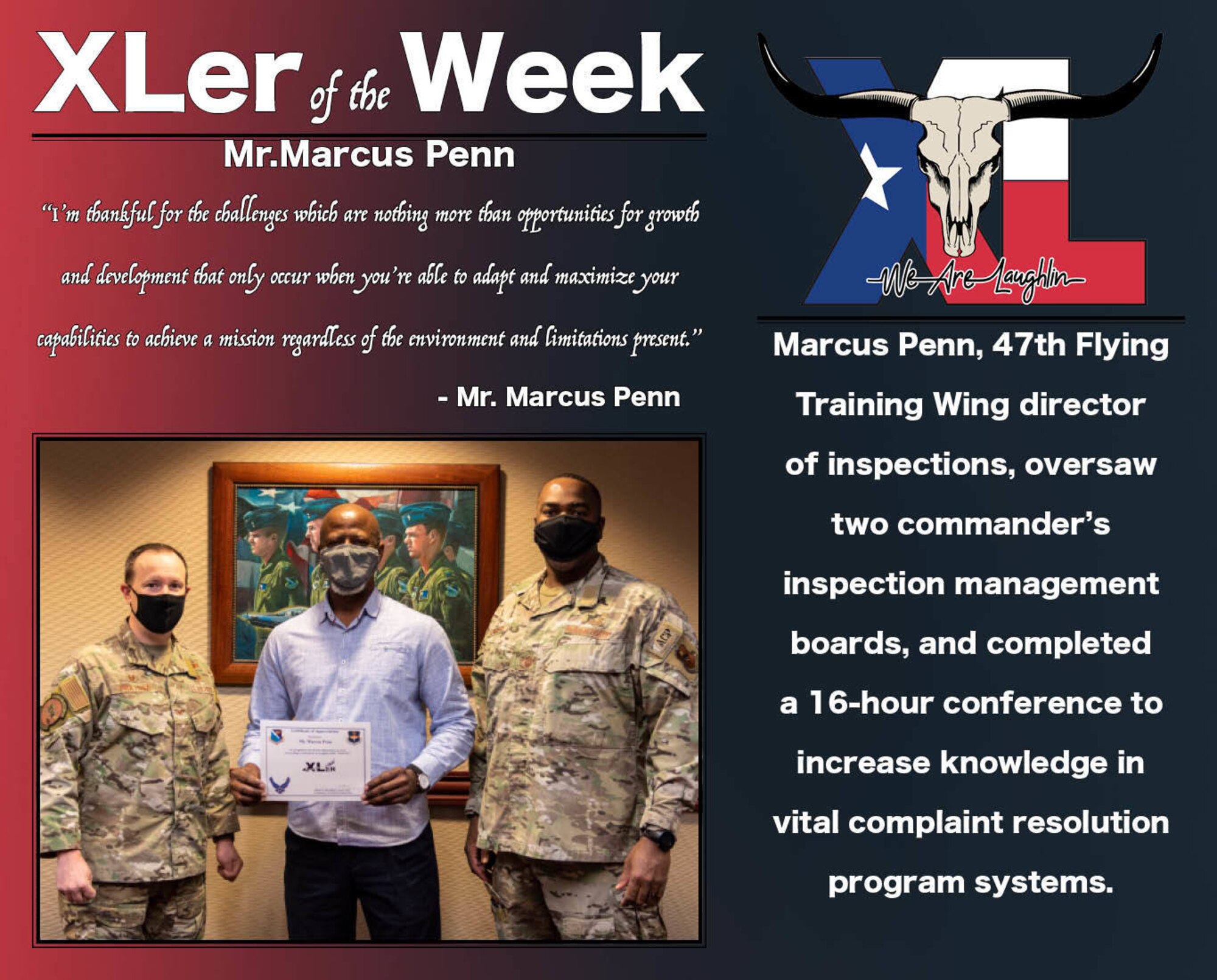 Mr. Marcus Penn,47th Operation Support Group director of inspections, was chosen by wing leadership to be the “XLer of the Week”, the week of Jan. 13, 2021, at Laughlin Air Force Base, Texas. The “XLer” award, presented by Col. Craig Prather, 47th Flying Training Wing commander, and Chief Master Sgt. Robert L. Zackery III, 47th Flying Training Wing command chief master sergeant, is given to those who consistently make outstanding contributions to their unit and the Laughlin mission. (U.S. Air Force Graphic by Airman 1st Class David Phaff)