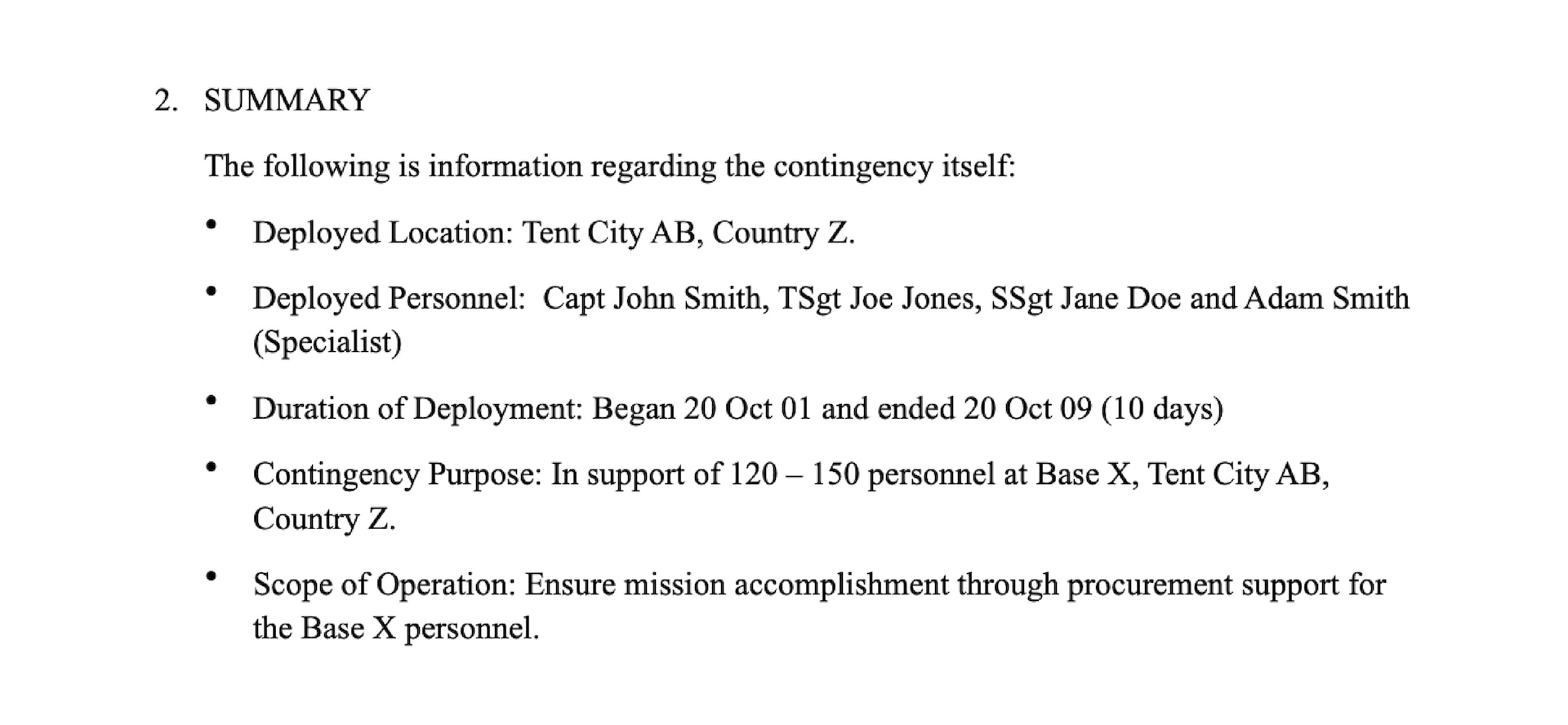 Summary section from sample AAR. 2. SUMMARY. The following is information regarding the contingency itself: Deployed Location: Camp Pendleton, CA, USA. Deployed Personnel: CWO John Smith, I MEF Communication Strategy and Operations (COMMSTRAT) section, Major Subordinate Command (MSC) COMMSTRAT sections. Duration of Deployment: Began 26 February and ended 08 March (10 days). Contingency Purpose: In support of MEFEX 18 at Camp Pendleton, CA, USA. Scope of Operation: The COMMSTRAT focus of effort for MEFEX 18 was integration into the targeting process, responsive media operations and refinement of information environment assessment process.