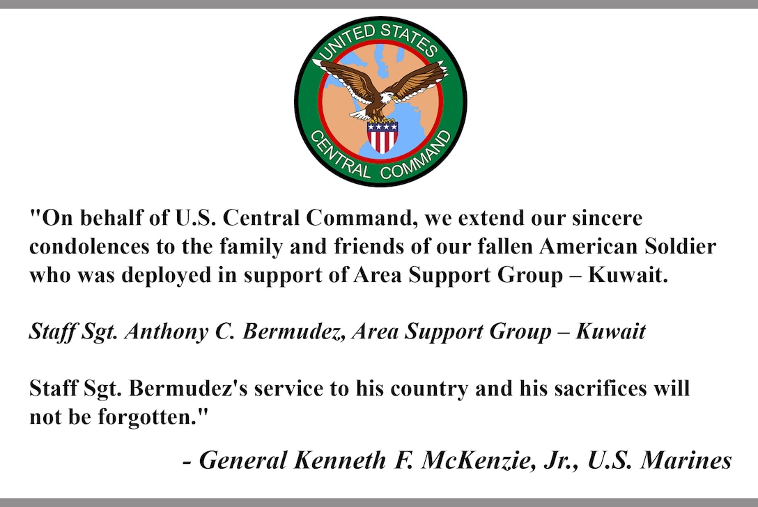 "On behalf of U.S. Central Command, we extend our sincere 
condolences to the family and friends of our fallen American Soldier
who was deployed in support of Area Support Group – Kuwait.  
 
Staff Sgt. Anthony C. Bermudez, Area Support Group – Kuwait
 
Staff Sgt. Bermudez's service to his country and his sacrifices will 
not be forgotten."
 
- General Kenneth F. McKenzie, Jr., U.S. Marines