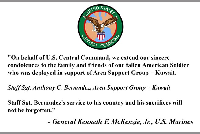 "On behalf of U.S. Central Command, we extend our sincere 
condolences to the family and friends of our fallen American Soldier who was deployed in support of Area Support Group – Kuwait.  
 
Staff Sgt. Anthony C. Bermudez, Area Support Group – Kuwait
 
Staff Sgt. Bermudez's service to his country and his sacrifices will not be forgotten."
 
- General Kenneth F. McKenzie, Jr., U.S. Marines