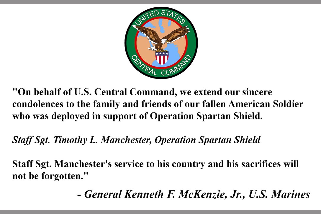 "On behalf of U.S. Central Command, we extend our sincere condolences to the family and friends of our fallen American Soldier who was deployed in support of Operation Spartan Shield.  

Staff Sgt. Timothy L. Manchester, Operation Spartan Shield

Staff Sgt. Manchester's service to his country and his sacrifices will not be forgotten."

- General Kenneth F. McKenzie, Jr., U.S. Marines
