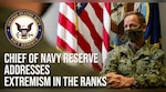 Shipmates,  

I’m Vice Adm. John Mustin, Chief of Navy Reserve and Commander, Navy Reserve Force.  

Today, I want to address a very serious issue:  Extremism in our ranks.   

Make no mistake:  extremist behaviors have no place in our Navy or our Navy Reserve.  But I can’t ignore its existence in our military.  Sadly, recent events have demonstrated we have work to do.   

Our core values: honor, courage and commitment… are our guideposts and I expect each of you to embrace, lead and live by those values EVERY day.   

As Chief of Naval Operations Gilday said in his message to the Fleet recently: “No doubt, this is a leadership issue.  We will own this.”

(U.S. Navy graphic by Chief Mass Communication Specialist Scott Wichmann)