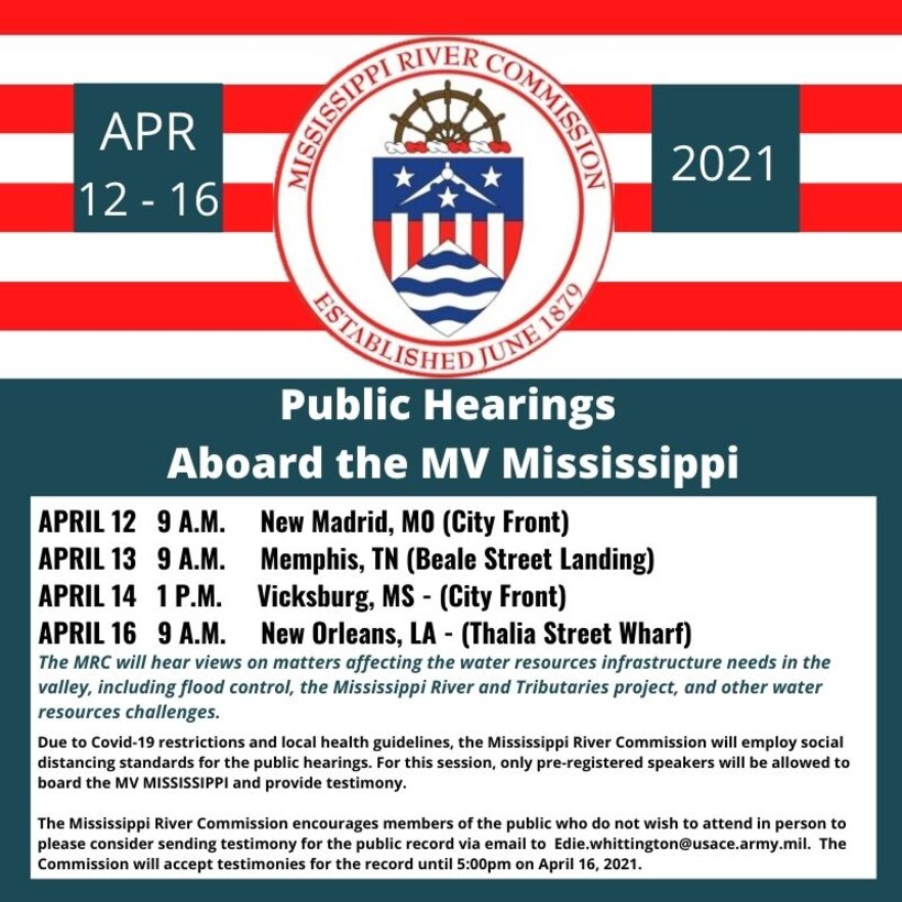 Four stops are scheduled for the Mississippi River Commission's 2021 Highwater Public Hearings:

New Madrid, MO – City Front, 9:00 -12:30p.m., 12 April 2021

Memphis, TN – Beale Street Landing, 9:00 - 12:30p.m., 13 April 2021

Vicksburg, MS – City Front, 1:00 – 4:00p.m., 14 April 2021

New Orleans, LA – Thalia Street Wharf, 9:00 – 12:30p.m., 16 April 2021