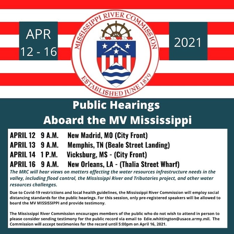 Four stops are scheduled for the Mississippi River Commission's 2021 Highwater Public Hearings:

New Madrid, MO – City Front, 9:00 -12:30p.m., 12 April 2021

Memphis, TN – Beale Street Landing, 9:00 - 12:30p.m., 13 April 2021

Vicksburg, MS – City Front, 1:00 – 4:00p.m., 14 April 2021

New Orleans, LA – Thalia Street Wharf, 9:00 – 12:30p.m., 16 April 2021