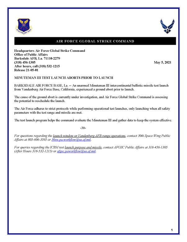 MINUTEMAN III TEST LAUNCH ABORTS PRIOR TO LAUNCH BARKSDALE AIR FORCE BASE, La. -- An unarmed Minuteman III intercontinental ballistic missile test launch from Vandenberg Air Force Base, California, experienced a ground abort prior to launch. The cause of the ground abort is currently under investigation, and Air Force Global Strike Command is assessing the potential to reschedule the launch. The Air Force adheres to strict protocols while performing operational test launches, only launching when all safety parameters with the test range and missile are met. The test launch program helps the command evaluate the Minuteman III and gather data to keep the system effective. -30- For questions regarding the launch window or Vandenberg AFB range operations, contact 30th Space Wing Public Affairs at 805-606-3595 or 30sw.pa.workflow@us.af.mil. For queries regarding the ICBM test launch purpose and missile, contact