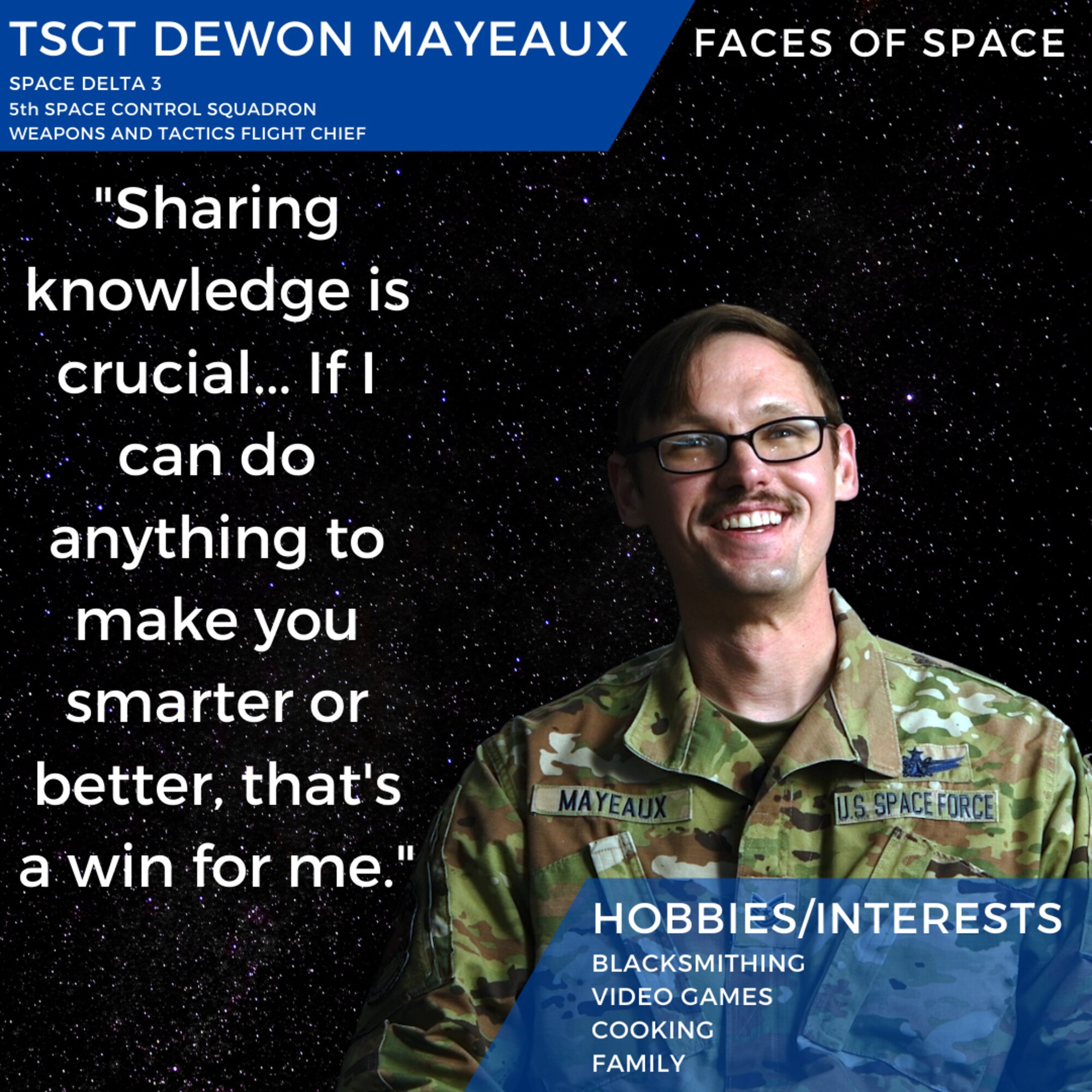 U.S. Space Force Tech. Sgt. Dewon Mayeaux, Space Delta 3, 5th Space Control Squadron, talks about family, grit, sharing knowledge in small-town Louisiana and how he came out of his introverted shell during his time in the U.S. Air Force and U.S. Space Force at Peterson Air Force Base, Colorado. Mayeaux’s lifelong love of working with his hands and making things has more recently manifested in a home blacksmithing hobby, which has allowed him to make all manner of tools, knives and more.