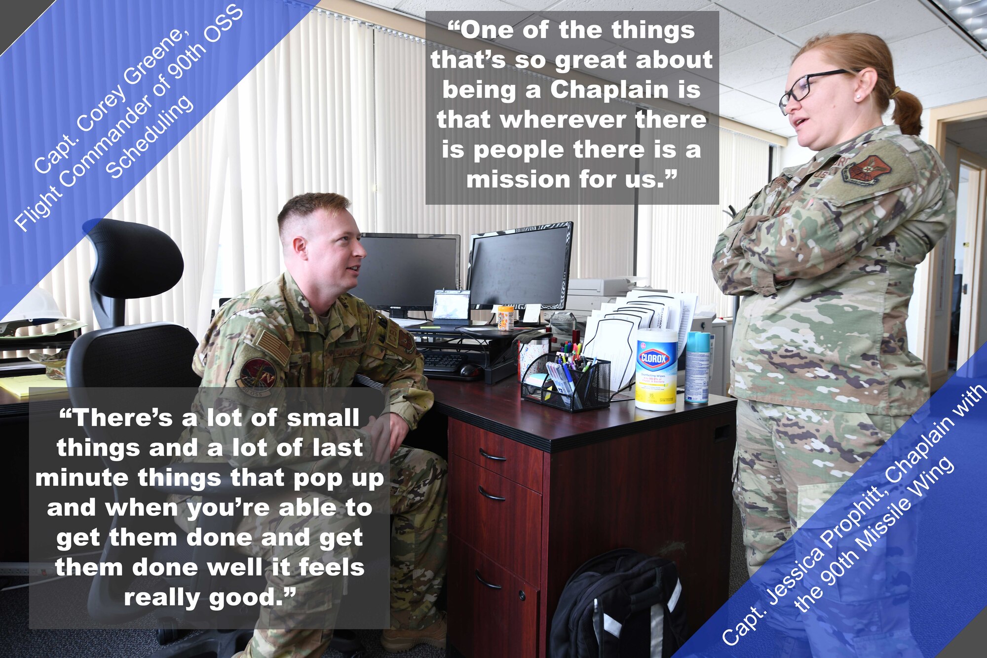 Capt. Corey Greene (left), Flight Commander of 90th OSS Scheduling, and 
Capt. Jessica Prophitt, Chaplain with the 90th Missile Wing, have a conversation at their work station. "There's a lot of small things and a lot of last minute things that pop up and when you're able to get them done and get them done well it feels really good," said Greene. "One of the things that's so great about being a Chaplain is that wherever there is people there is a mission for us," said Prophitt.