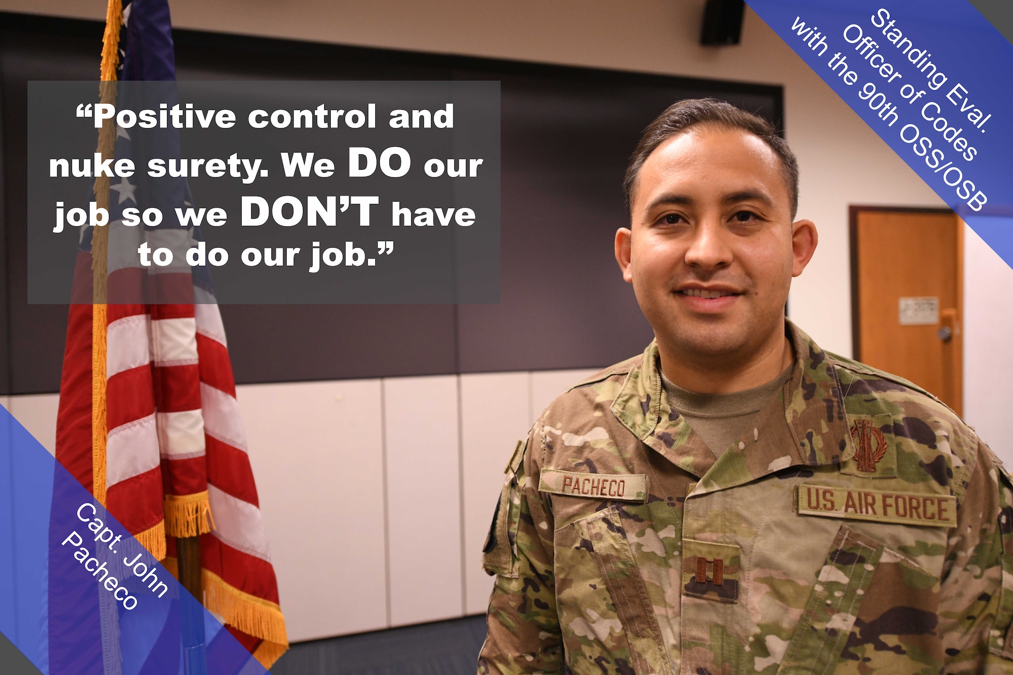 Capt. John Pacheco, Standing Eval. Officer of Codes with the 90th OSS/OSB, poses for a photo. "Positive control and nuke surety," said Pacheco. "We do our job so we don't have to do our job."