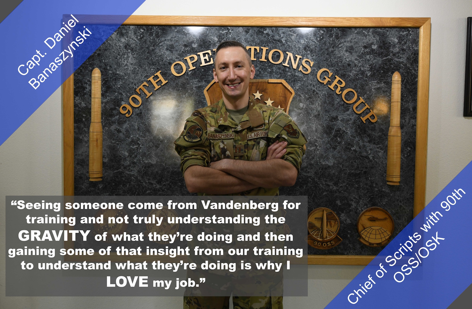 Capt. Daniel Banaszynski, Chief of Scripts with the 90th OSS/OSK, poses for a photo. "Seeing someone come from Vandenberg for training and not truly understanding the gravity of what they're doing and then gaining some of that insight from our training to understand what they're doing is why I love my job," said Banaszynski.