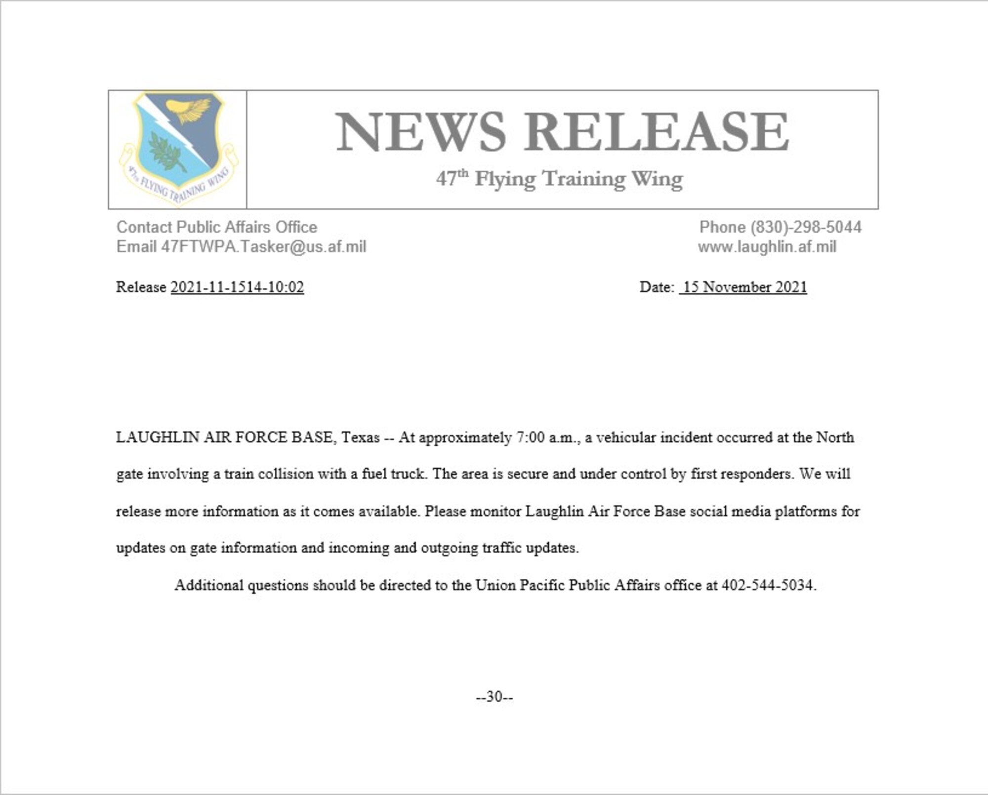 LAUGHLIN AIR FORCE BASE, Texas -- At approximately 7:00 a.m., a vehicular incident occurred at the North gate involving a train collision with a fuel truck. The area is secure and under control by first responders. We will release more information as it comes available. Please monitor Laughlin Air Force Base social media platforms for updates on gate information and incoming and outgoing traffic updates.
Additional questions should be directed to the Union Pacific Public Affairs office at 402-544-5034.