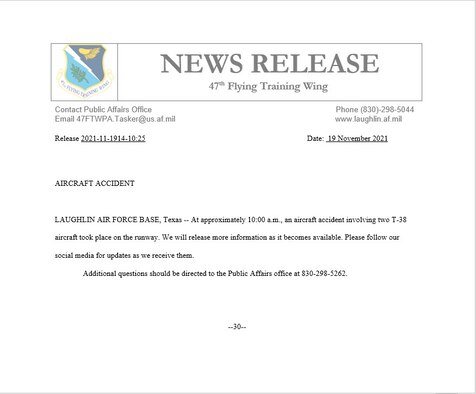 LAUGHLIN AIR FORCE BASE, Texas -- At approximately 10:00 a.m., an aircraft accident involving two T-38 aircraft took place on the runway. We will release more information as it becomes available. Please follow our social media for updates as we receive them. 

Additional questions should be directed to the Public Affairs office at 830-298-5262.