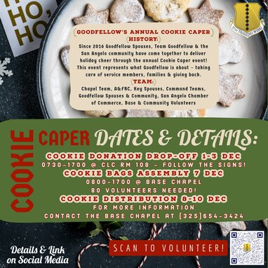 Cookie Donation Drop-Off 1-3 Dec, 0730-1700 @ Consolidated Learning Center,  Room 108 (Follow Signs!)

Cookie Bags Assembly 7 Dec, 0800-1700 @ Base Chapel

80 Volunteers Needed!

Cookie Distribution 8-10 Dec

For more information contact the base chapel at 325-654-3424