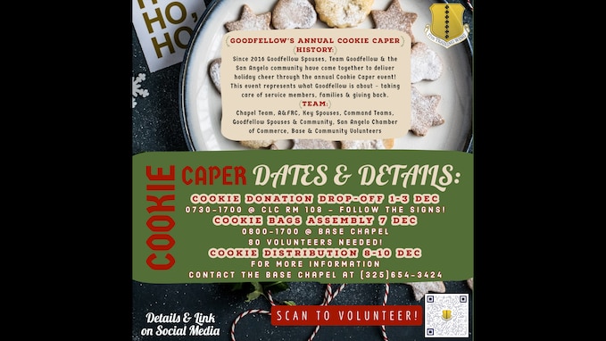 Cookie Donation Drop-Off 1-3 Dec, 0730-1700 @ Consolidated Learning Center, Room 108 (Follow Signs!) Cookie Bags Assembly 7 Dec, 0800-1700 @ Base Chapel 80 Volunteers Needed! Cookie Distribution 8-10 Dec For more information contact the base chapel at 325-654-3424