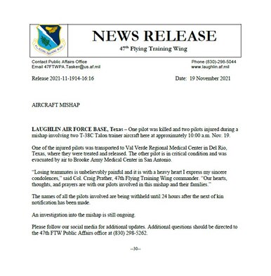 LAUGHLIN AIR FORCE BASE, Texas – One pilot was killed and two pilots injured during a mishap involving two T-38C Talon trainer aircraft here at approximately 10:00 a.m. Nov. 19. 

One of the injured pilots was transported to Val Verde Regional Medical Center in Del Rio, Texas, where they were treated and released. The other pilot is in critical condition and was evacuated by air to Brooke Army Medical Center in San Antonio. 

“Losing teammates is unbelievably painful and it is with a heavy heart I express my sincere condolences,” said Col. Craig Prather, 47th Flying Training Wing commander. “Our hearts, thoughts, and prayers are with our pilots involved in this mishap and their families.” 

The names of all the pilots involved are being withheld until 24 hours after the next of kin notification has been made. 

An investigation into the mishap is still ongoing.

Please follow our social media for additional updates. Additional questions should be directed to the 47th FTW Public Affairs office at (830) 298-5262.