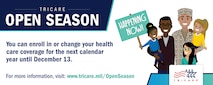 TRICARE Open Season is the annual period when you can enroll in or change your health care coverage for the next year. In 2021, TRICARE Open Season begins Nov. 8 and ends Dec. 13. Any enrollment changes you make will go into effect on Jan. 1, 2022. Open season applies to anyone enrolled in or eligible for a TRICARE Prime option or TRICARE Select.

To learn more, visit: https://tricare.mil/openseason