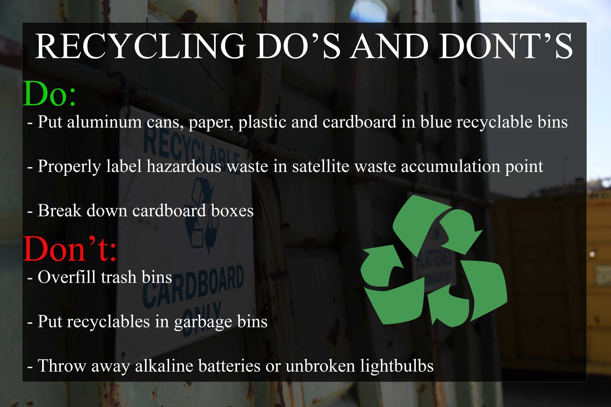 Graphic of a black box in front of a photo of a recycle bin stating: Recycling Do's and Don'ts. Do: Put aluminum cans, paper, plastic and cardboard in blue recyclable bins, properly label hazardous waste in satellite waste accumulation point, and break down cardboard boxes. Don't: Overfill trash bins, put recyclables in garbage bins, throw away alkaline batteries or unbroken lightbulbs.