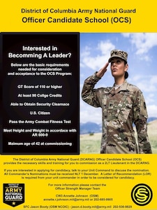 Are you interested in a career as an Officer in the DC Army National Guard?

The District of Columbia Army National Guard (DCARNG) Officer Candidate School (OCS) provides the necessary skills and training for you to commission as a Second Lieutenant in the DCARNG. These skills are also in high demand and are transferrable in the civilian employment sector.

If you are interested in applying for candidacy, talk to your Unit Commanders. Below are the Basic Requirements needed for consideration and acceptance to the OCS Program:

- Current DCARNG Soldier

- GT Score of 110 or higher (ASVAB)

- At least 90 college credits

- Having or the ability to obtain a Secret Clearance

- U.S. citizen to commission

- Must be medically qualified

- Pass the Army Combat Fitness Test

- Meet HT/WT in accordance with AR 600-9 (Marginal tape test not acceptable)

- Minimum age of 18 and Maximum age 42 at commissioning

Step up to the challenge. Become an Officer in the District of Columbia Army National Guard!