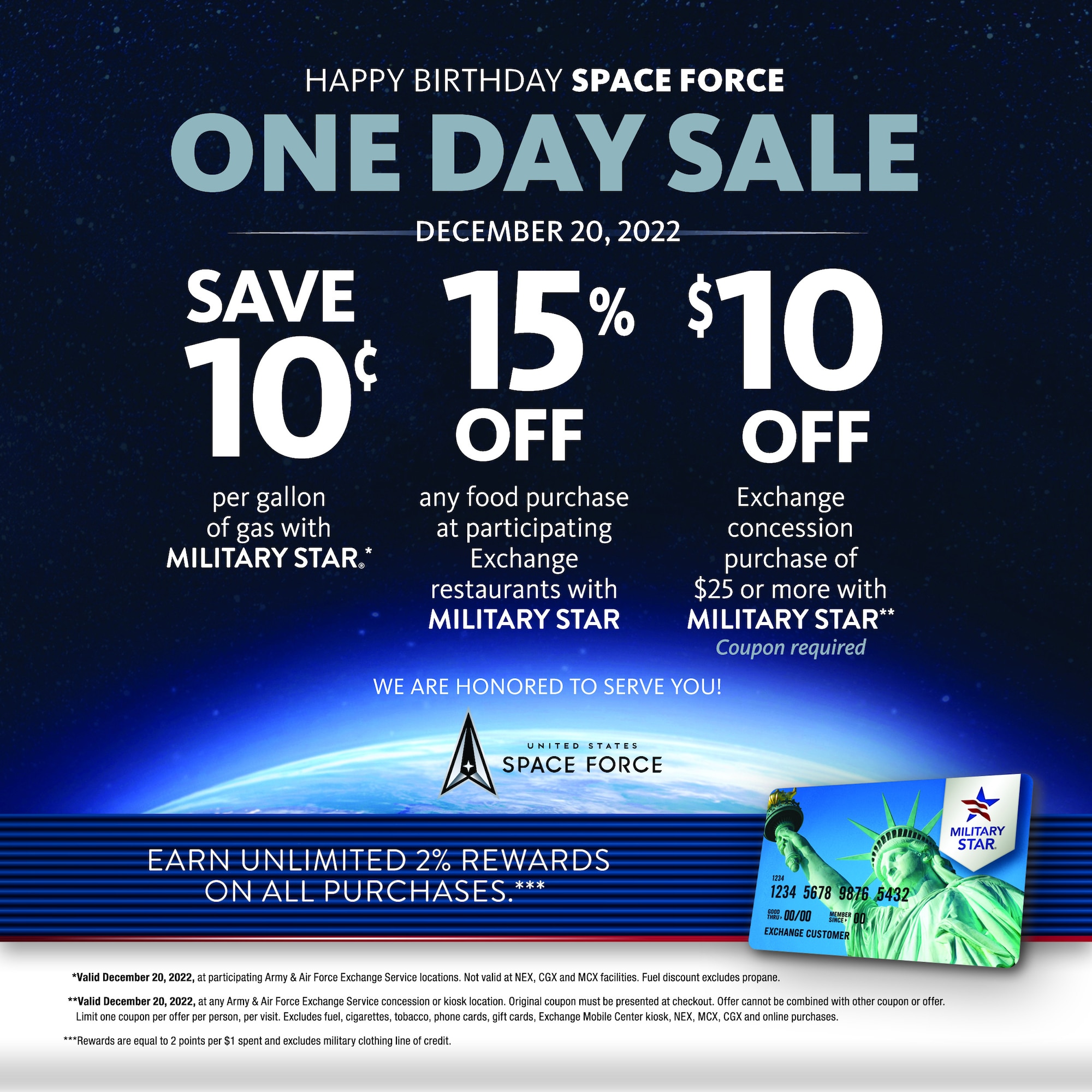 Happy birthday Space Force. One Day Sale. Dec. 20, 2022.
Save 10 cents per gallon of gas with Military Star. 15% off any food purchase at participating Exchange restaurants with Military Star. 10 dollars off Exchange concession purchase of $25 or more with Military Star. (Coupon required). 
We are honored to serve you.
Earn unlimited 2% rewards on all purchases.