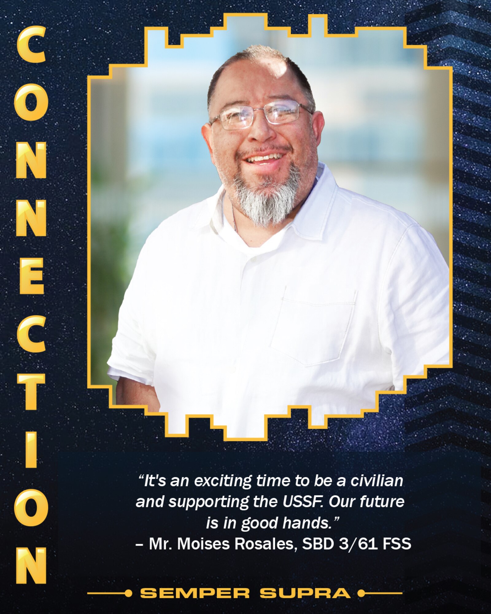 The four United States Space Force Core Values were featured on posters displayed at the USSF’s third birthday celebration held Dec. 20 on Los Angeles Air Force Base. Connection, another of the four USSF Core Values, is represented by civilian employee Mr. Moises Rosales, military personnel flight chief for the 61st Force Support Squadron, Space Basse Delta 3. He reflects on his position serving the USSF, “it's an exciting time to be a civilian and supporting the USSF. Our future is in good hands.“