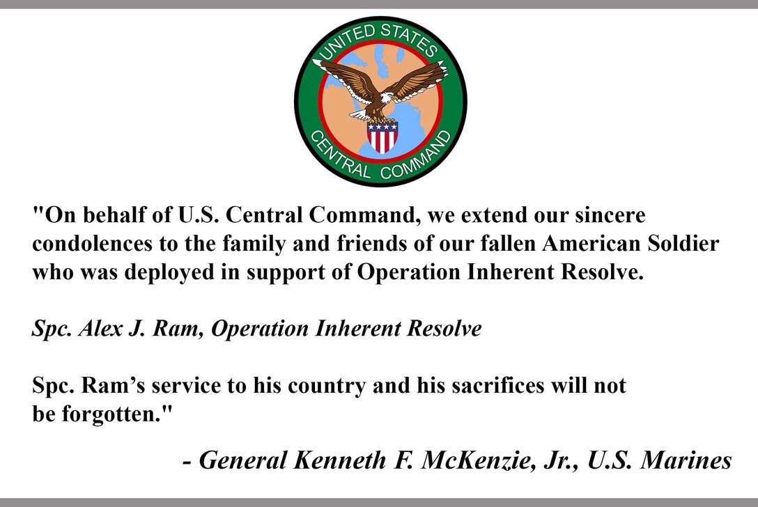 "On behalf of U.S. Central Command, we extend our sincere condolences to the family and friends of our fallen American Soldier who was deployed in support of Operation Inherent Resolve.

Spc. Alex J. Ram, Operation Inherent Resolve

Spc. Ram’s service to his country and his sacrifices will not be forgotten."

- General Kenneth F. McKenzie, Jr., U.S. Marines