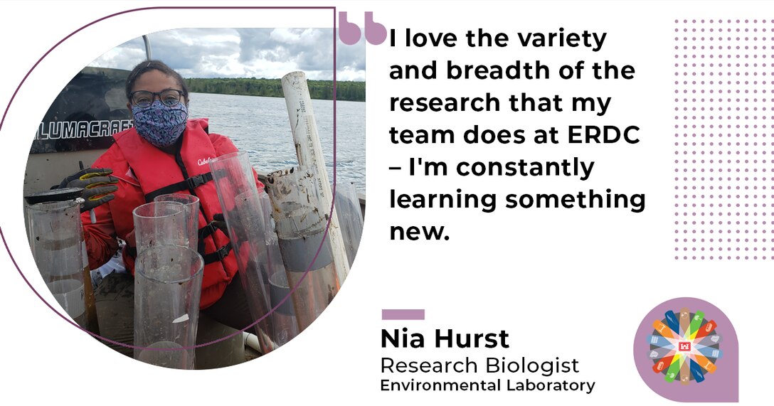 "I love the variety and breadth of the research that my team does at ERDC - I'm constantly learning something new." Nia Hurst, Research Biologist, Environmental Laboratory.
