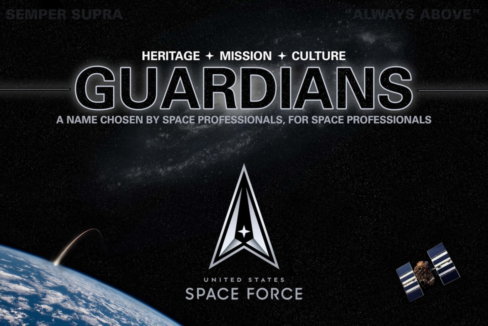 Today, after a yearlong process that produced hundreds of submissions and research involving space professionals and members of the general public, we can finally share with you the name by which we will be known: Guardians.

The opportunity to name a force is a momentous charge. Guardians is a name with a long history in space operations, tracing back to the original command motto of Air Force Space Command in 1983, “Guardians of the High Frontier.” The name Guardians connects our proud heritage and culture to the important mission we execute 24/7 to safeguard the ultimate high ground and provide space capabilities to our nation’s leaders.

Guardians. Semper Supra!