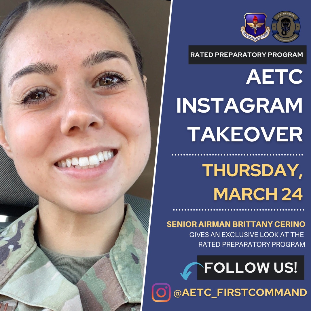 Air Force Rated Preparatory Program (RPP) students will take control of Air Education and Training Command’s Instagram page @aetc_firstcommand March 23-24, 2022, to give an exclusive look of how the program provides Airmen a unique opportunity to gain and strengthen basic aviation skills.

U.S. Air Force Senior Airman Brittany Cerino, 341st Cyberspace Operations Squadron digital network exploitation analyst at Fort George G. Meade, Maryland, will take over the AETC’s Instagram page March 24. 

During the takeover, AETC’s Instagram followers will a get a closer look at training sessions, as well as students and instructors in action while in flight. Followers will also be able to ask Taylor and Cerino questions about the ins and outs of the program.